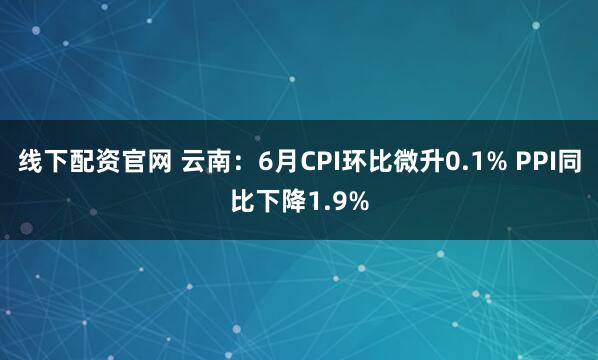 线下配资官网 云南：6月CPI环比微升0.1% PPI同比下降1.9%