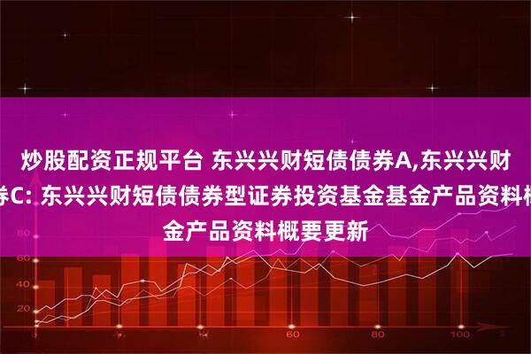 炒股配资正规平台 东兴兴财短债债券A,东兴兴财短债债券C: 东兴兴财短债债券型证券投资基金基金产品资料概要更新