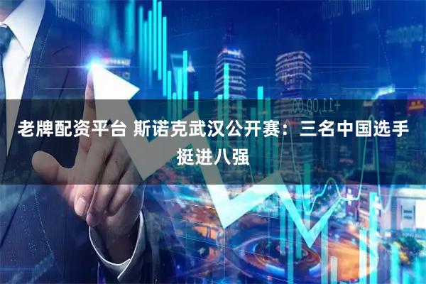 老牌配资平台 斯诺克武汉公开赛：三名中国选手挺进八强