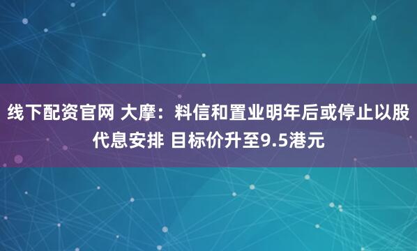 线下配资官网 大摩：料信和置业明年后或停止以股代息安排 目标价升至9.5港元