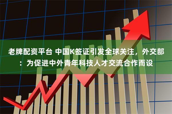 老牌配资平台 中国K签证引发全球关注，外交部：为促进中外青年科技人才交流合作而设