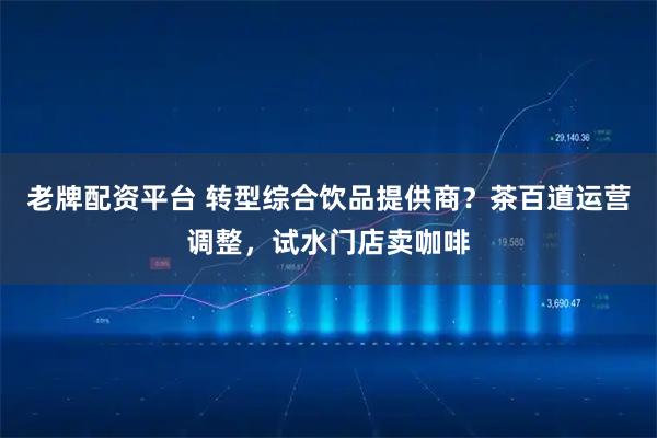 老牌配资平台 转型综合饮品提供商？茶百道运营调整，试水门店卖咖啡