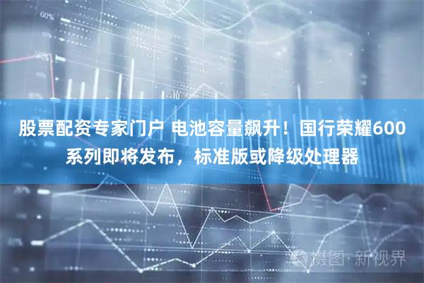 股票配资专家门户 电池容量飙升！国行荣耀600系列即将发布，标准版或降级处理器