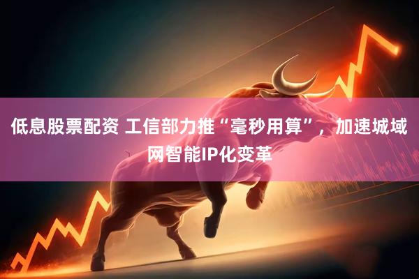 低息股票配资 工信部力推“毫秒用算”，加速城域网智能IP化变革