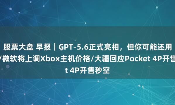 股票大盘 早报｜GPT-5.6正式亮相，但你可能还用不了/微软将上调Xbox主机价格/大疆回应Pocket 4P开售秒空